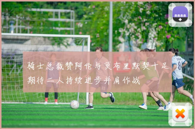 骑士总裁赞阿伦与莫布里默契十足期待二人持续进步并肩作战