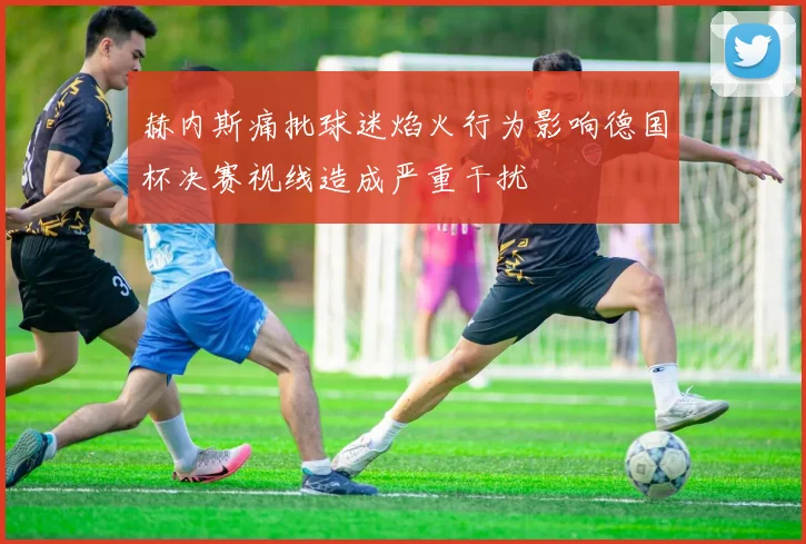 赫内斯痛批球迷焰火行为影响德国杯决赛视线造成严重干扰