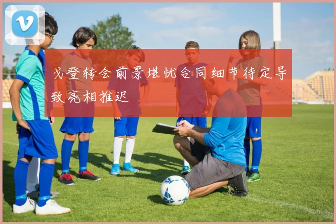 戈登转会前景堪忧合同细节待定导致亮相推迟