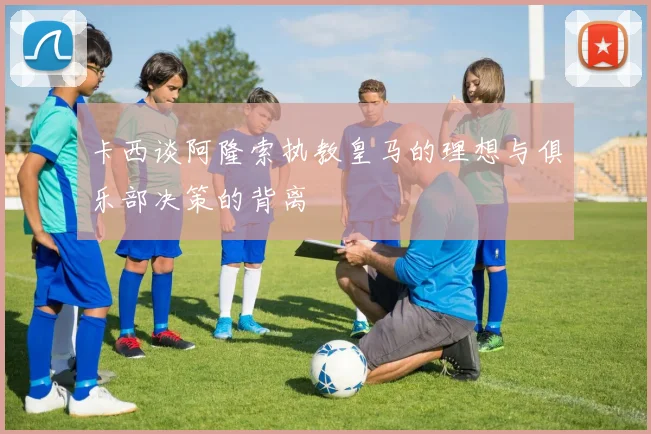 卡西谈阿隆索执教皇马的理想与俱乐部决策的背离