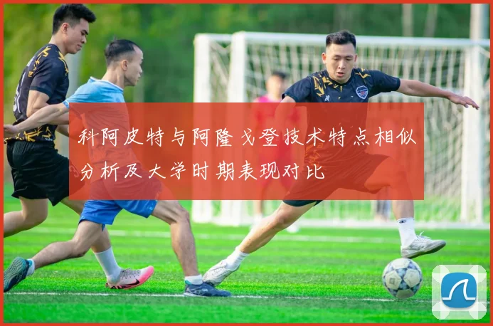 科阿皮特与阿隆戈登技术特点相似分析及大学时期表现对比