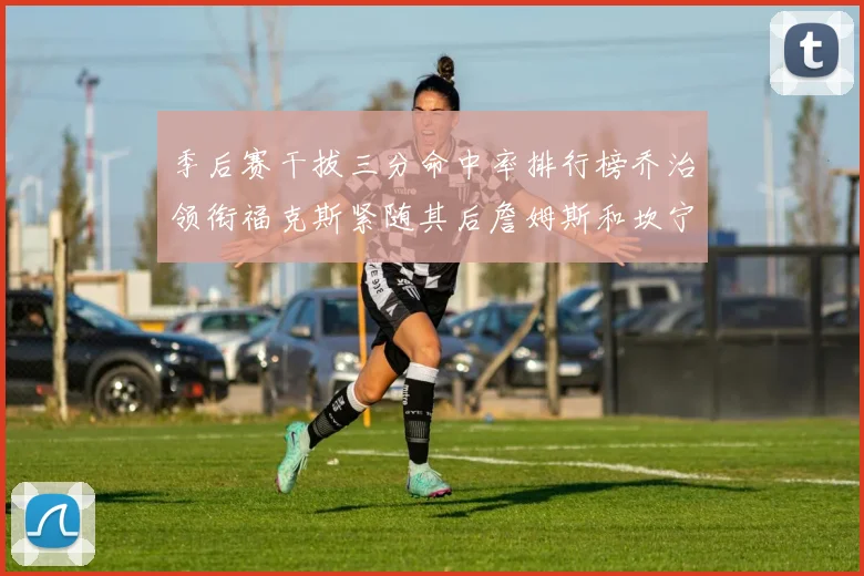 季后赛干拔三分命中率排行榜乔治领衔福克斯紧随其后詹姆斯和坎宁安表现不俗