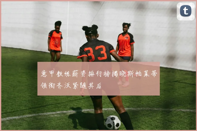 意甲教练薪资排行榜揭晓斯帕莱蒂领衔齐沃紧随其后