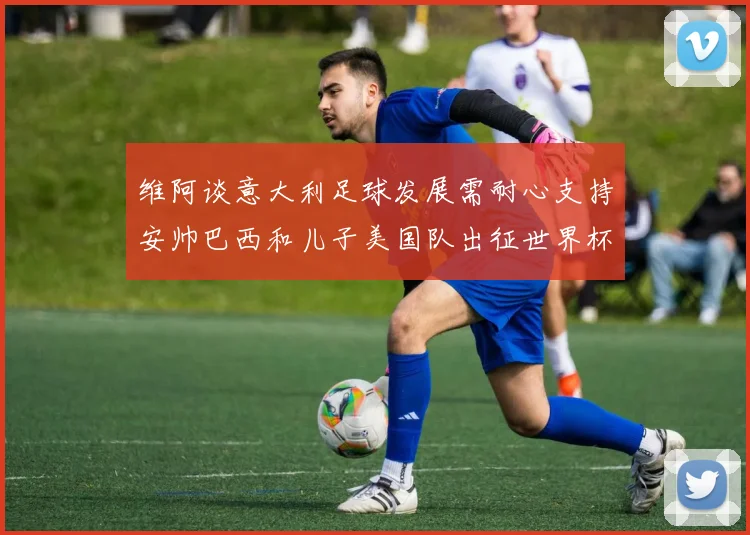 维阿谈意大利足球发展需耐心支持安帅巴西和儿子美国队出征世界杯