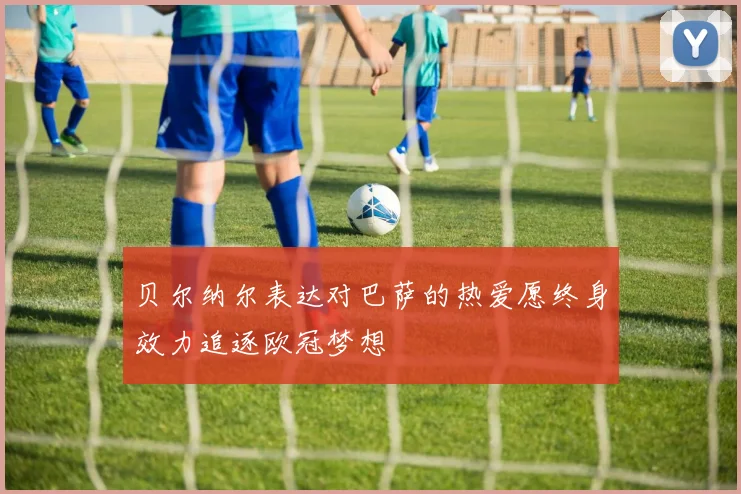 贝尔纳尔表达对巴萨的热爱愿终身效力追逐欧冠梦想
