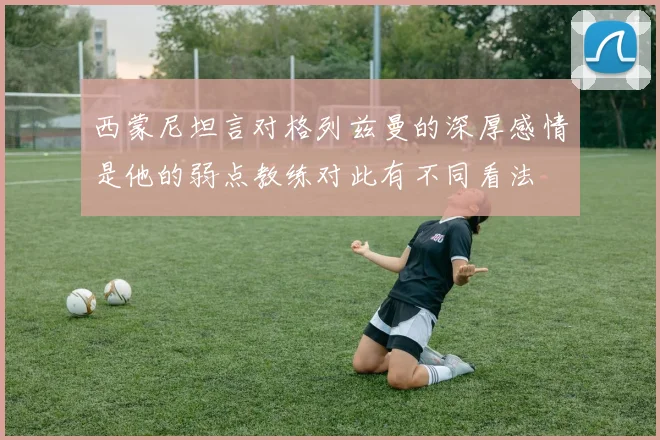 西蒙尼坦言对格列兹曼的深厚感情是他的弱点教练对此有不同看法