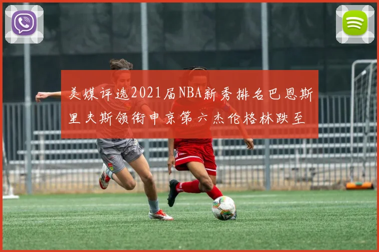 美媒评选2021届NBA新秀排名巴恩斯里夫斯领衔申京第六杰伦格林跌至第九