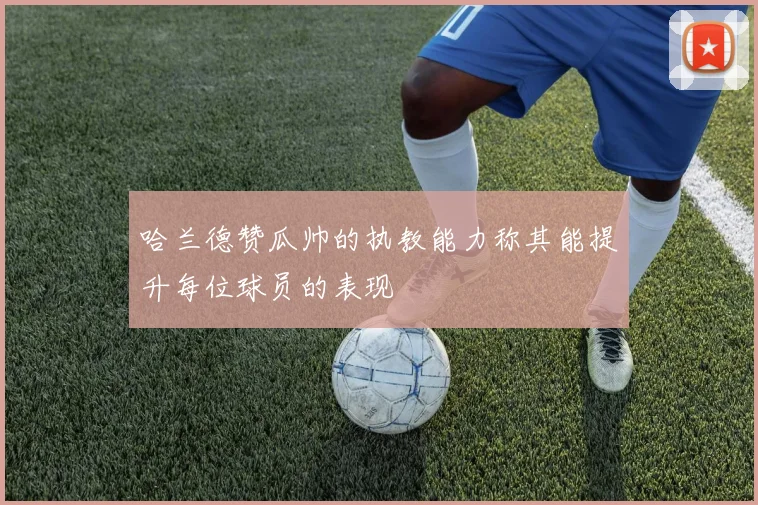哈兰德赞瓜帅的执教能力称其能提升每位球员的表现