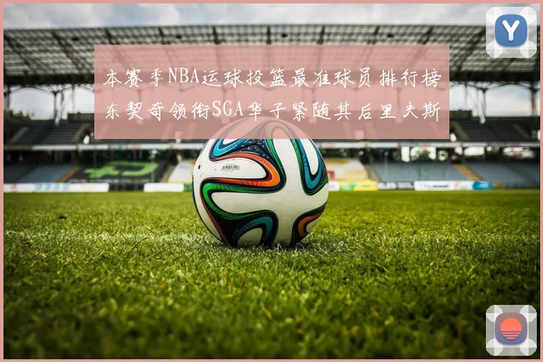 本赛季NBA运球投篮最准球员排行榜东契奇领衔SGA华子紧随其后里夫斯KD表现抢眼