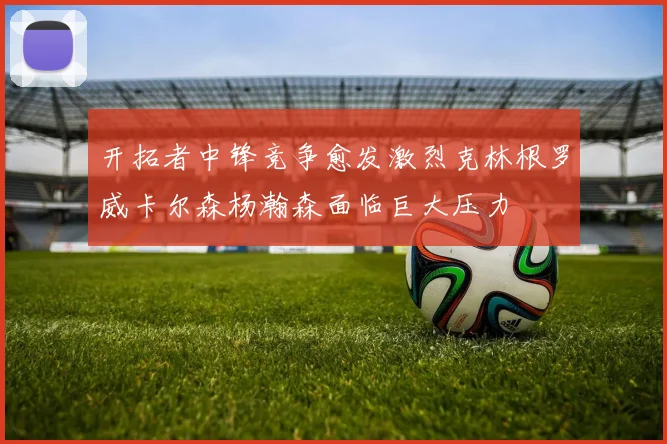 开拓者中锋竞争愈发激烈克林根罗威卡尔森杨瀚森面临巨大压力