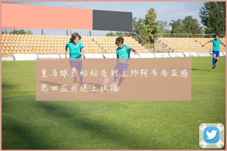 皇马球员纷纷告别主帅阿韦洛亚感恩回应并送上祝福