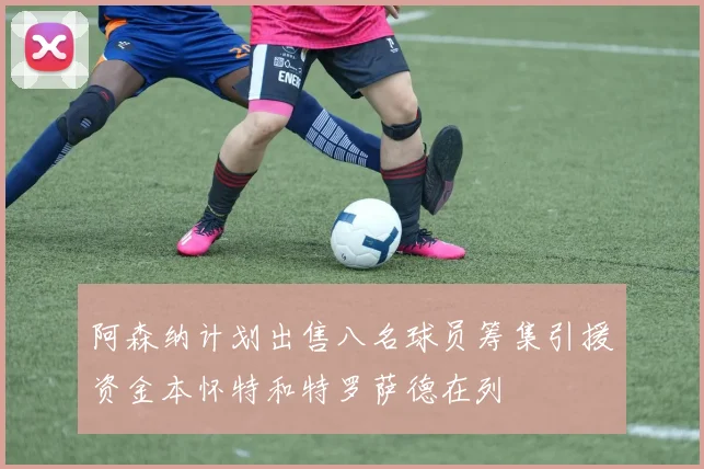 阿森纳计划出售八名球员筹集引援资金本怀特和特罗萨德在列