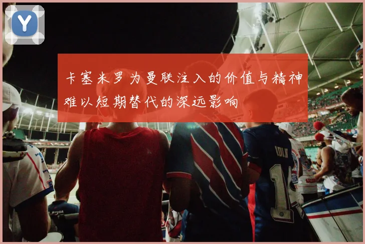 卡塞米罗为曼联注入的价值与精神难以短期替代的深远影响