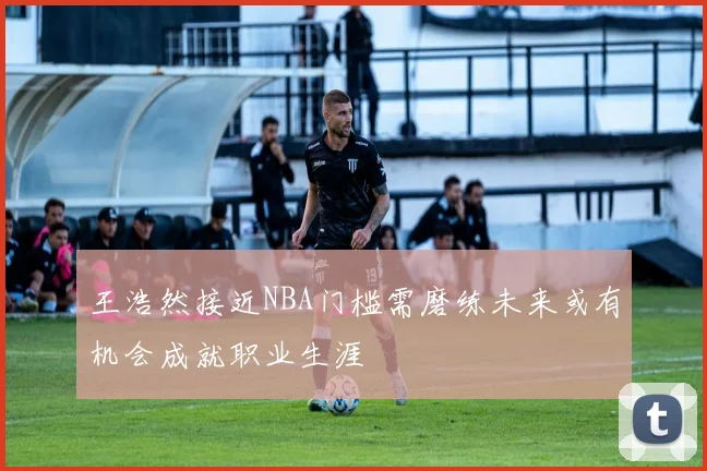 王浩然接近NBA门槛需磨练未来或有机会成就职业生涯
