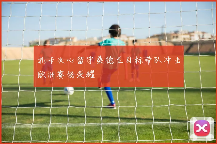 扎卡决心留守桑德兰目标带队冲击欧洲赛场荣耀