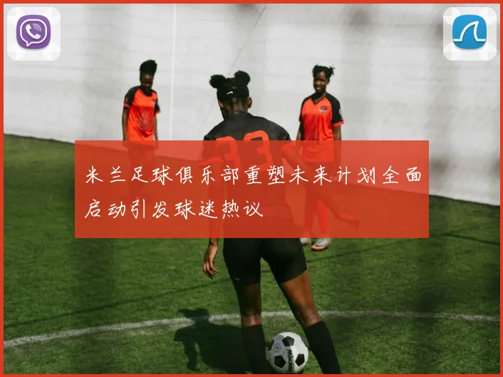 米兰足球俱乐部重塑未来计划全面启动引发球迷热议