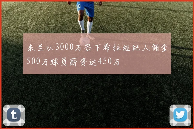 米兰以3000万签下希拉经纪人佣金500万球员薪资达450万