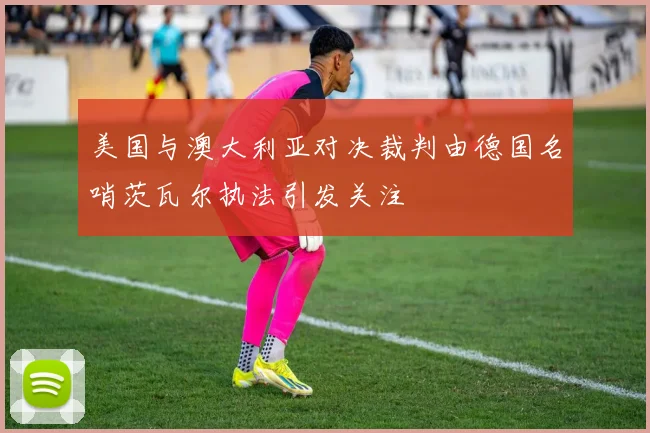 美国与澳大利亚对决裁判由德国名哨茨瓦尔执法引发关注