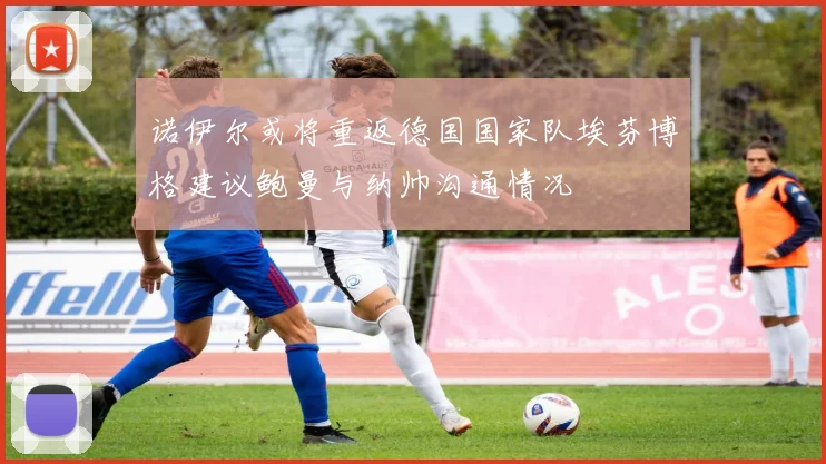诺伊尔或将重返德国国家队埃芬博格建议鲍曼与纳帅沟通情况