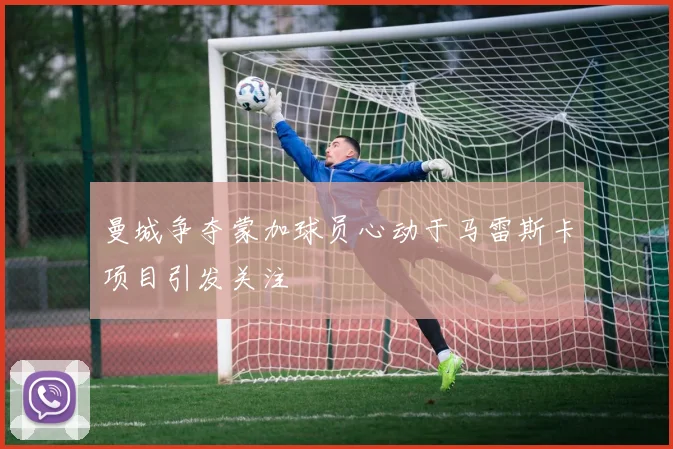 曼城争夺蒙加球员心动于马雷斯卡项目引发关注