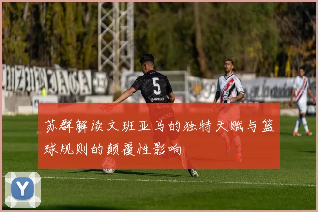 苏群解读文班亚马的独特天赋与篮球规则的颠覆性影响