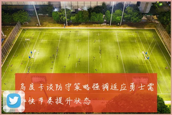 乌度卡谈防守策略强调适应勇士需加快节奏提升状态