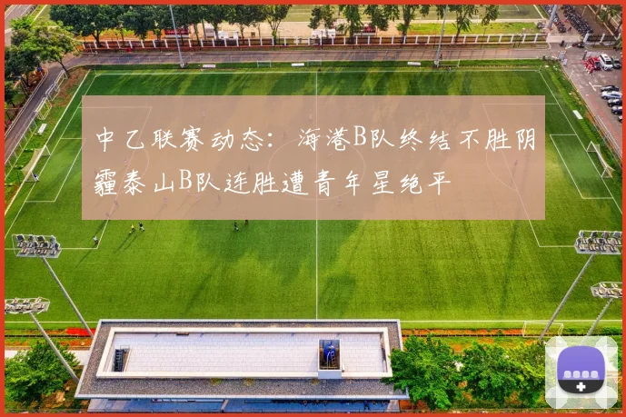 中乙联赛动态：海港B队终结不胜阴霾泰山B队连胜遭青年星绝平